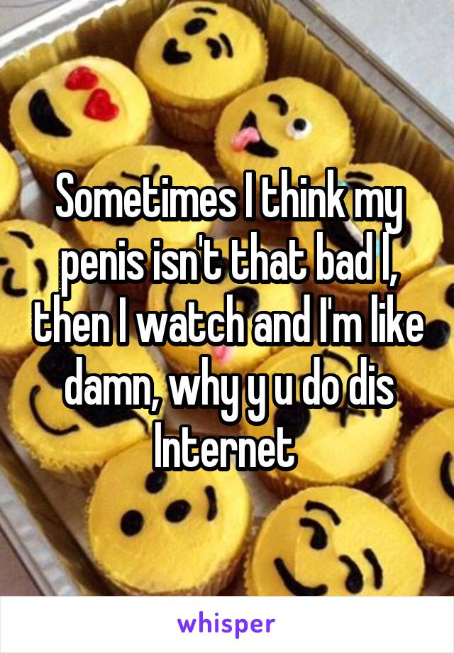 Sometimes I think my penis isn't that bad l, then I watch and I'm like damn, why y u do dis Internet 