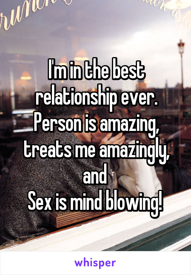 I'm in the best relationship ever. Person is amazing, treats me amazingly, and 
Sex is mind blowing! 