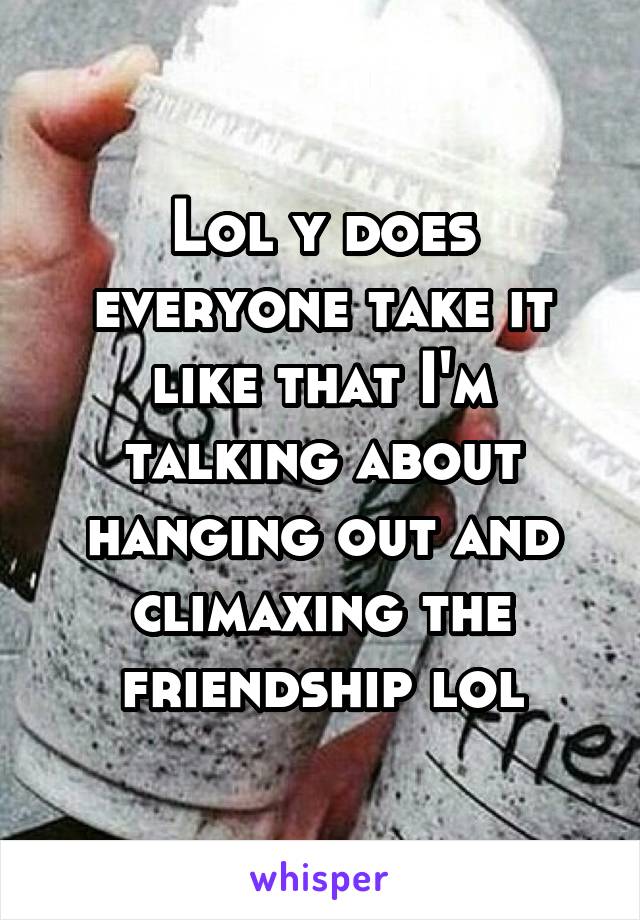 Lol y does everyone take it like that I'm talking about hanging out and climaxing the friendship lol