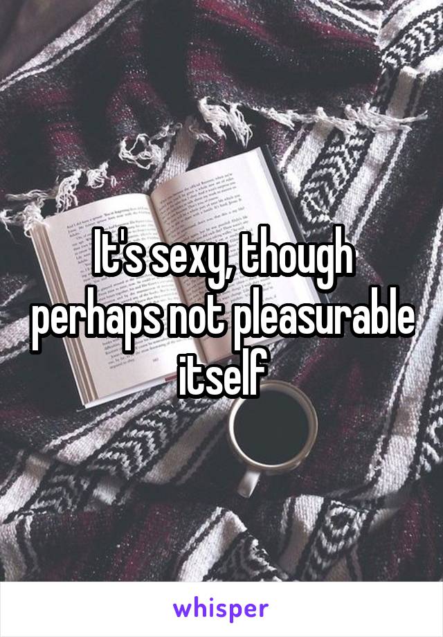 It's sexy, though perhaps not pleasurable itself