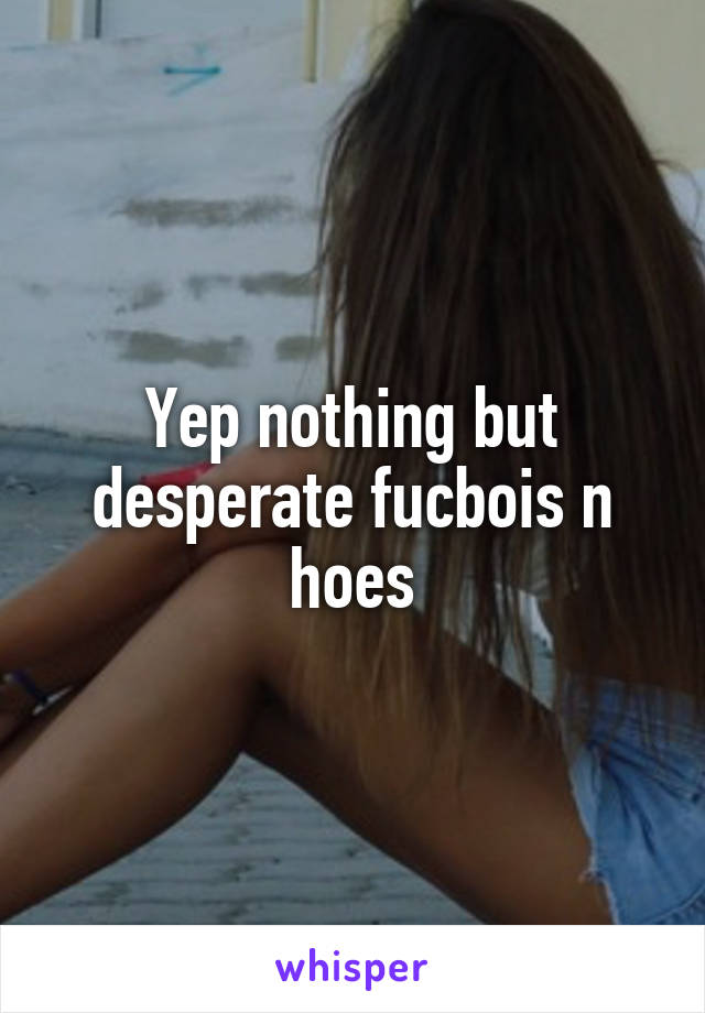 Yep nothing but desperate fucbois n hoes