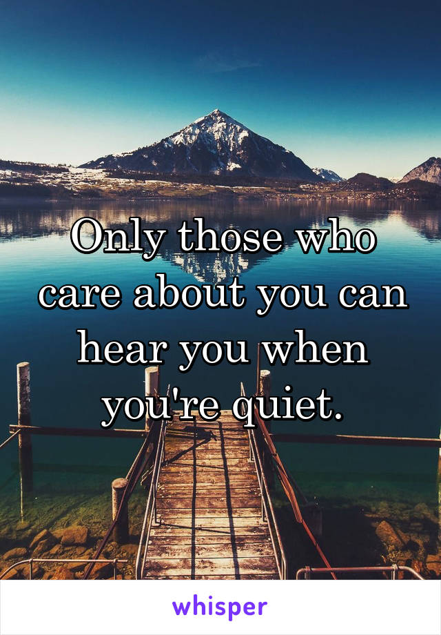 Only those who care about you can hear you when you're quiet.