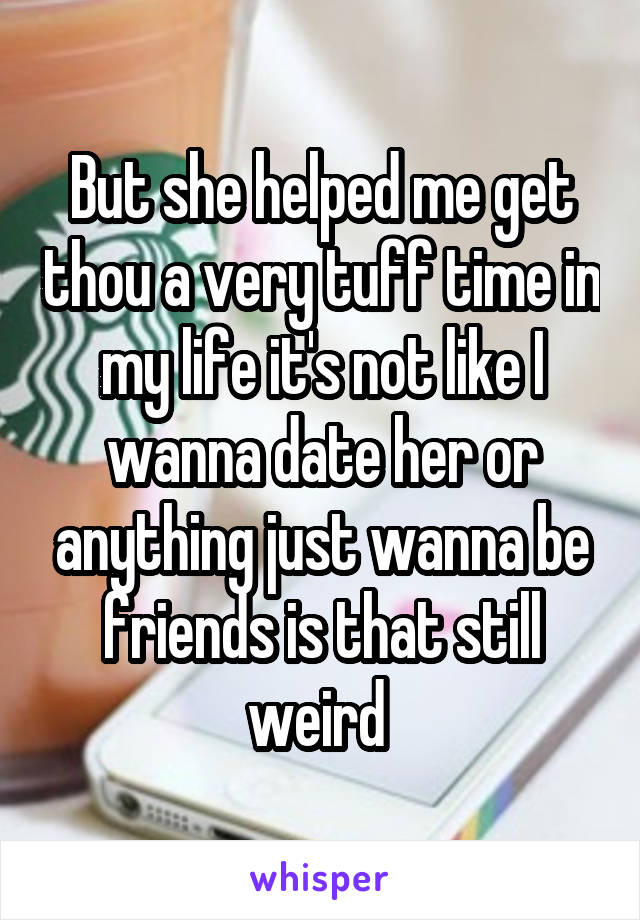 But she helped me get thou a very tuff time in my life it's not like I wanna date her or anything just wanna be friends is that still weird 