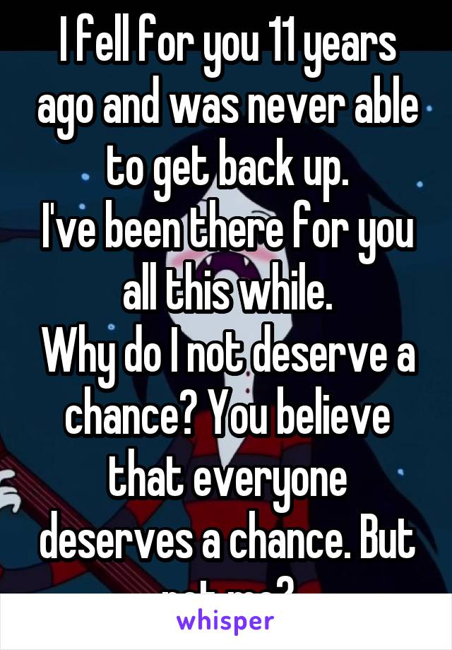 I fell for you 11 years ago and was never able to get back up.
I've been there for you all this while.
Why do I not deserve a chance? You believe that everyone deserves a chance. But not me?
