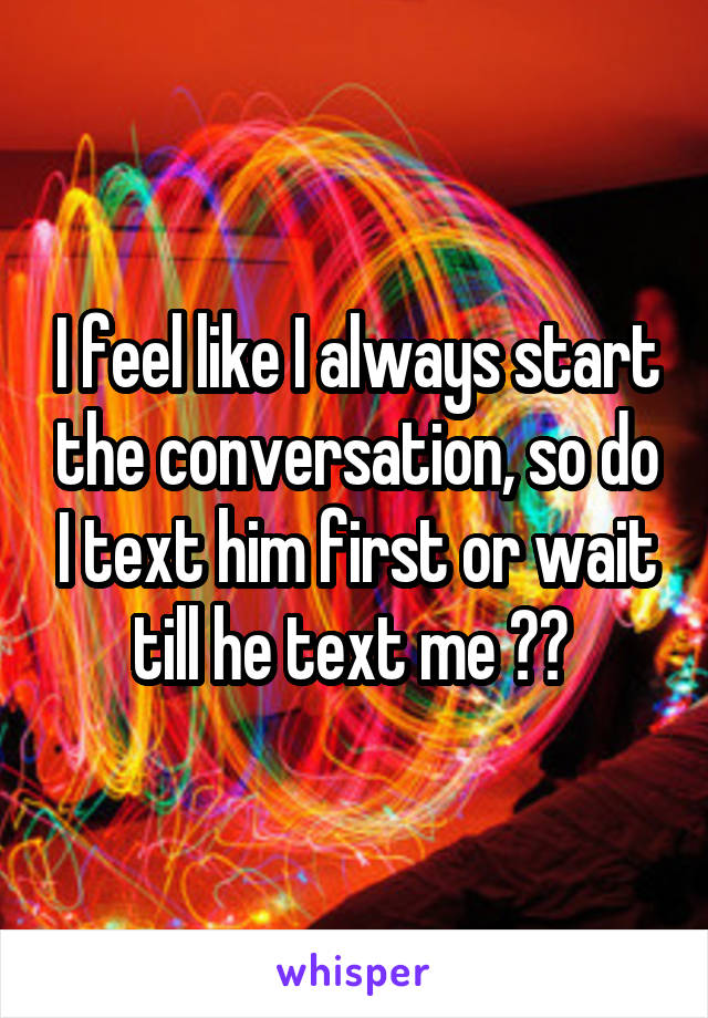 I feel like I always start the conversation, so do I text him first or wait till he text me ?? 