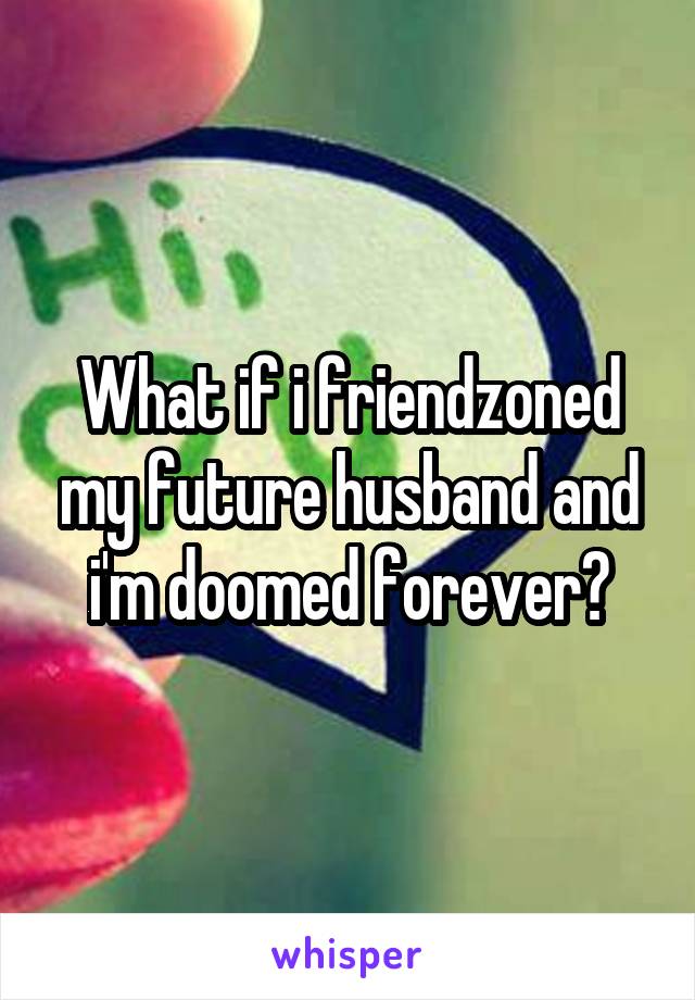 What if i friendzoned my future husband and i'm doomed forever?