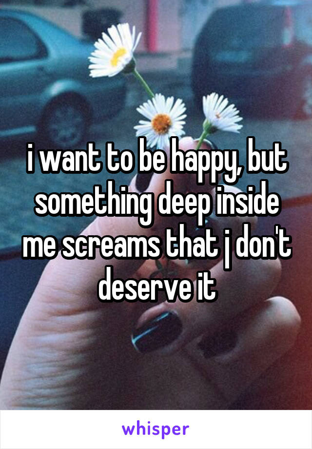 i want to be happy, but something deep inside me screams that j don't deserve it
