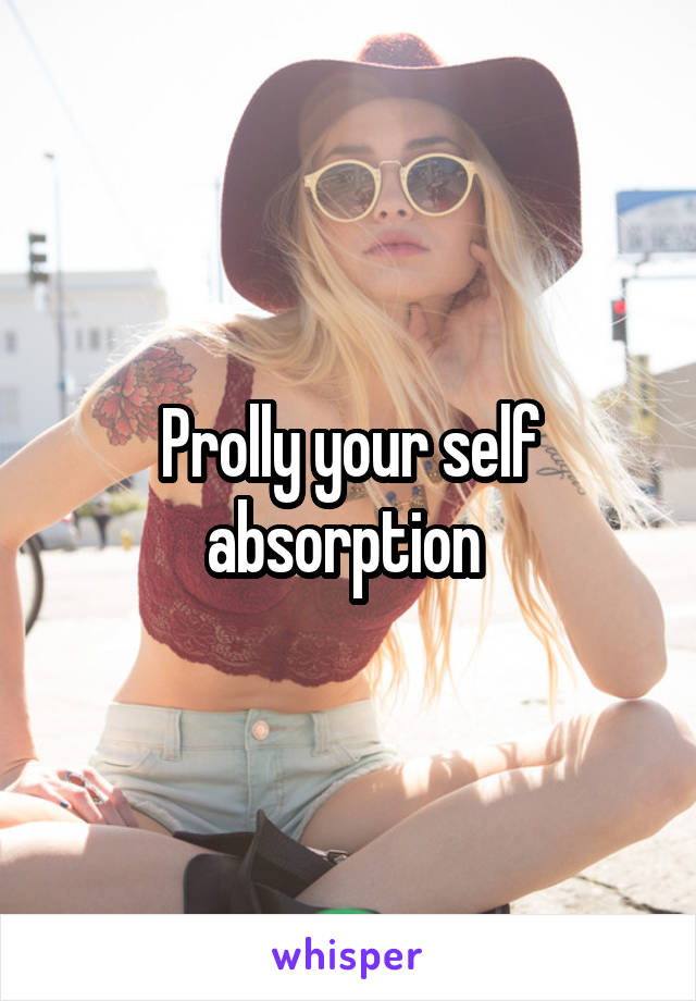 Prolly your self absorption 