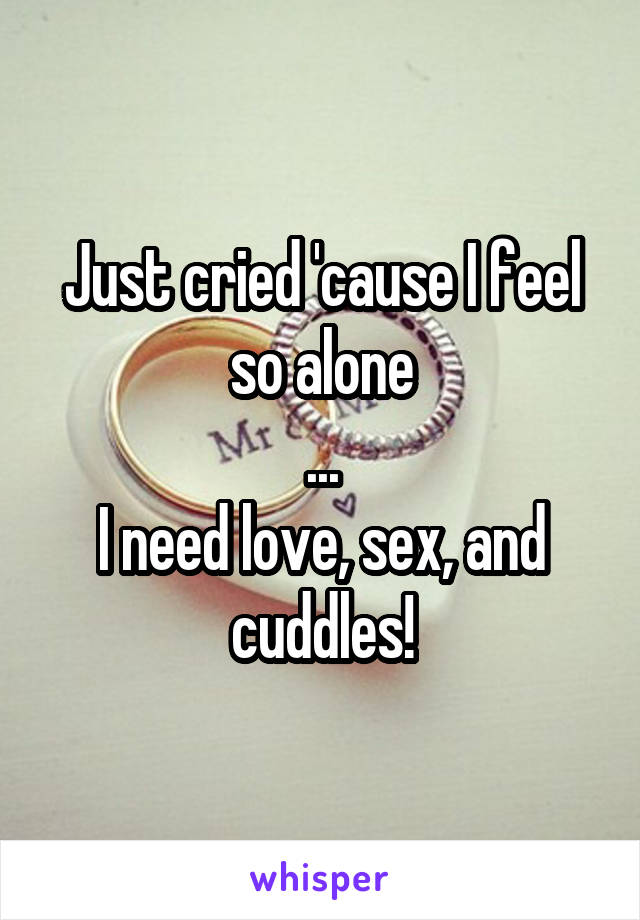 Just cried 'cause I feel so alone
...
I need love, sex, and cuddles!