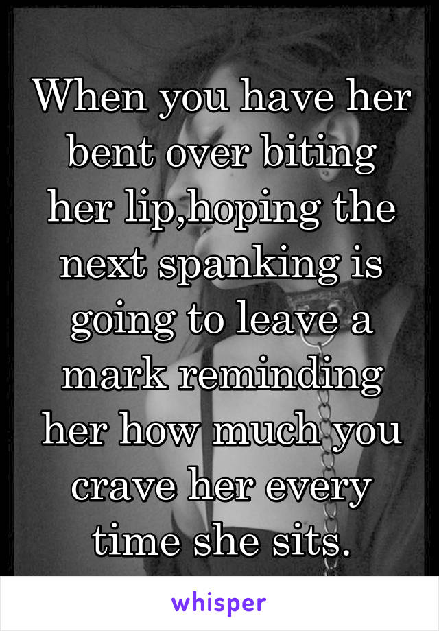 When you have her bent over biting her lip,hoping the next spanking is going to leave a mark reminding her how much you crave her every time she sits.