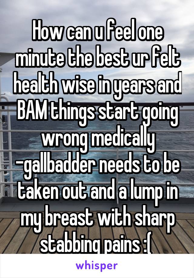 How can u feel one minute the best ur felt health wise in years and BAM things start going wrong medically -gallbadder needs to be taken out and a lump in my breast with sharp stabbing pains :( 