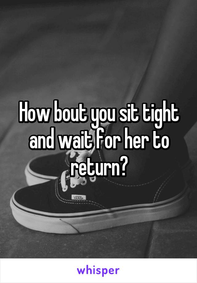 How bout you sit tight and wait for her to return?