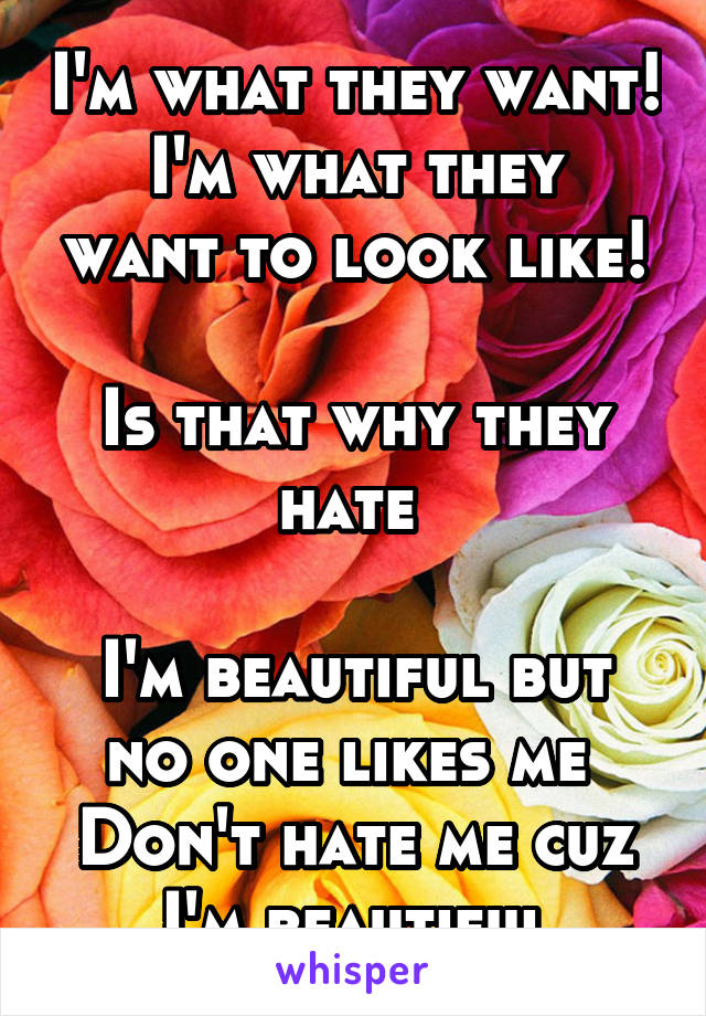 I'm what they want!
I'm what they want to look like!

Is that why they hate 

I'm beautiful but no one likes me 
Don't hate me cuz I'm beautiful