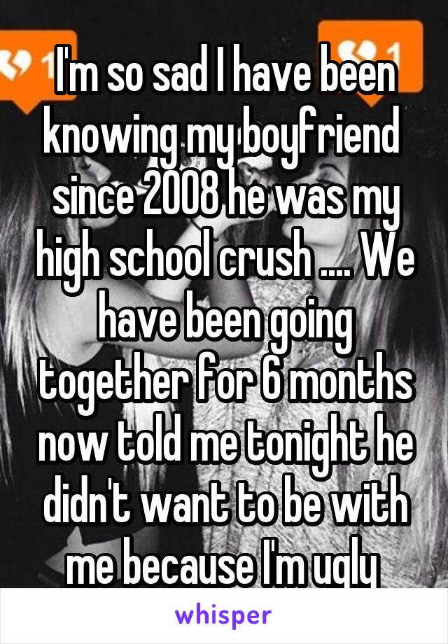 I'm so sad I have been knowing my boyfriend  since 2008 he was my high school crush .... We have been going together for 6 months now told me tonight he didn't want to be with me because I'm ugly 