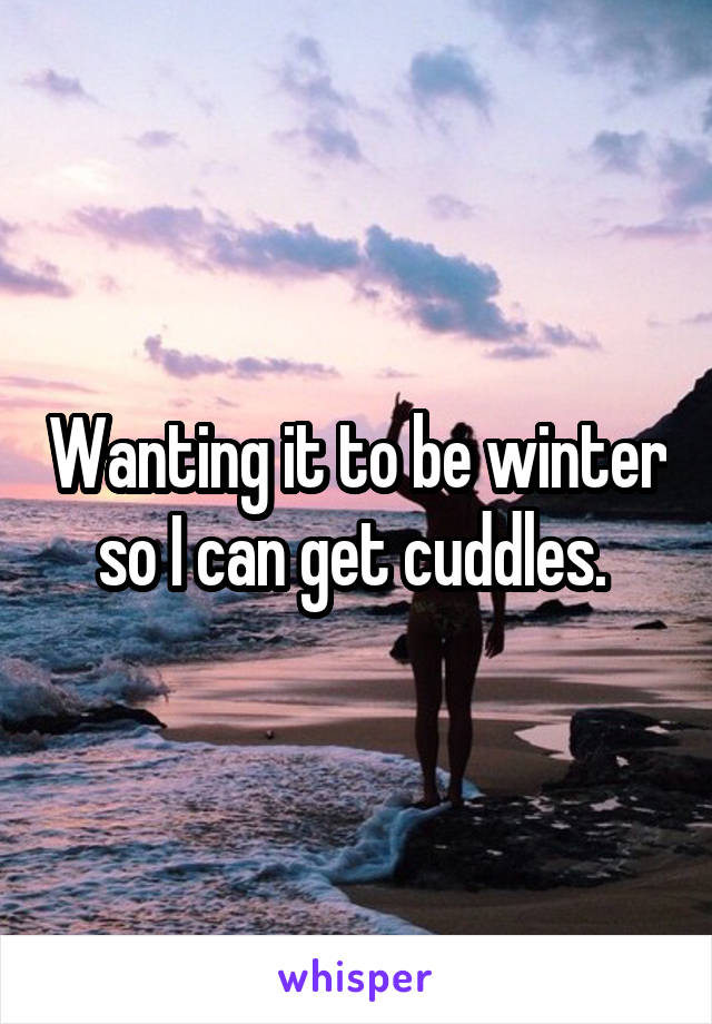 Wanting it to be winter so I can get cuddles. 