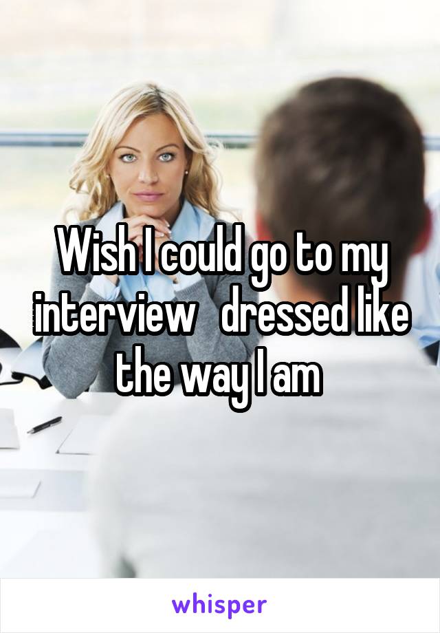 Wish I could go to my interview   dressed like the way I am 