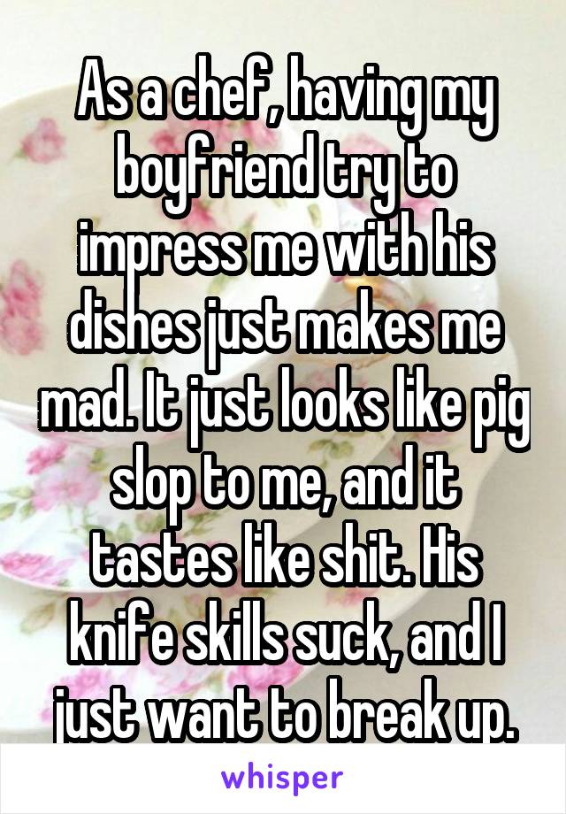As a chef, having my boyfriend try to impress me with his dishes just makes me mad. It just looks like pig slop to me, and it tastes like shit. His knife skills suck, and I just want to break up.