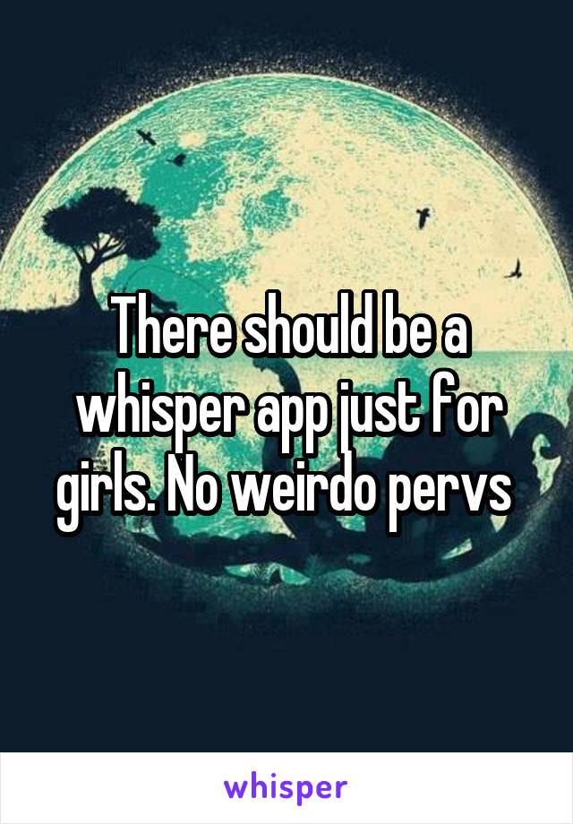 There should be a whisper app just for girls. No weirdo pervs 