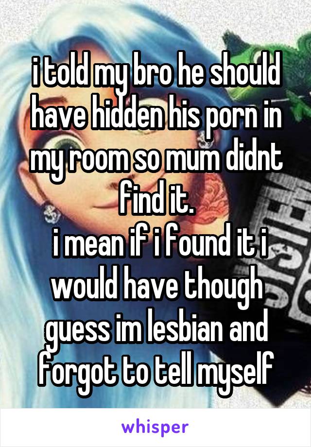 i told my bro he should have hidden his porn in my room so mum didnt find it.
 i mean if i found it i would have though guess im lesbian and forgot to tell myself
