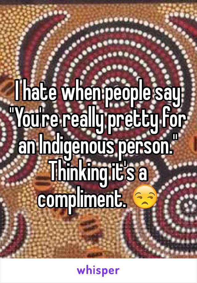 I hate when people say "You're really pretty for an Indigenous person." Thinking it's a compliment. 😒