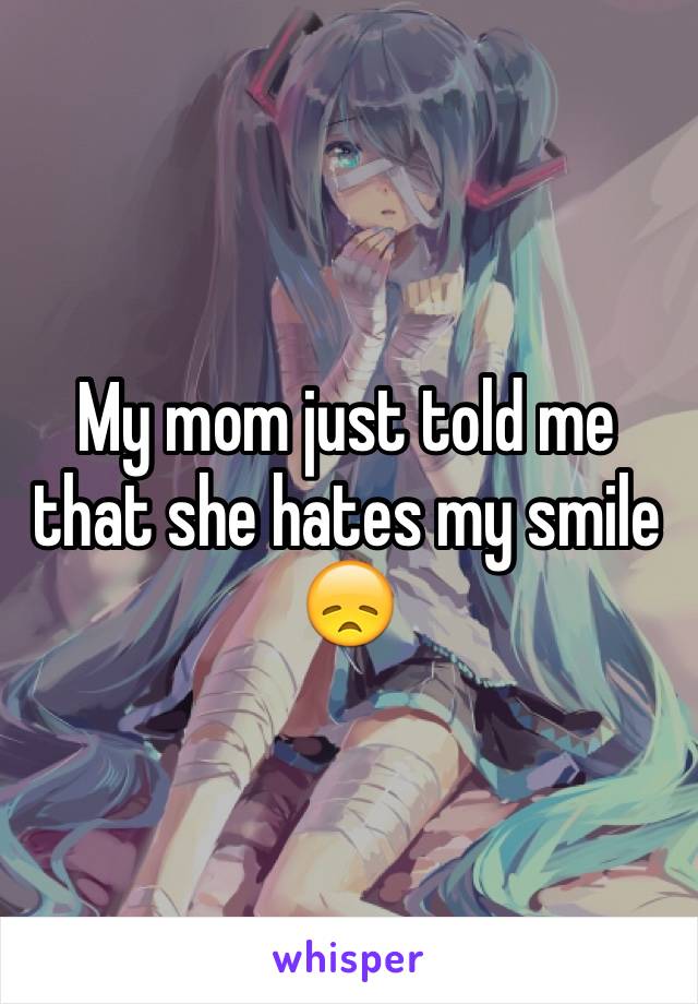 My mom just told me that she hates my smile
😞