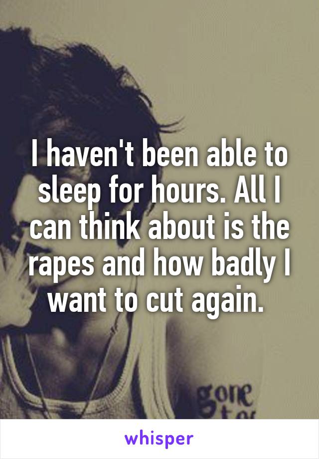 I haven't been able to sleep for hours. All I can think about is the rapes and how badly I want to cut again. 