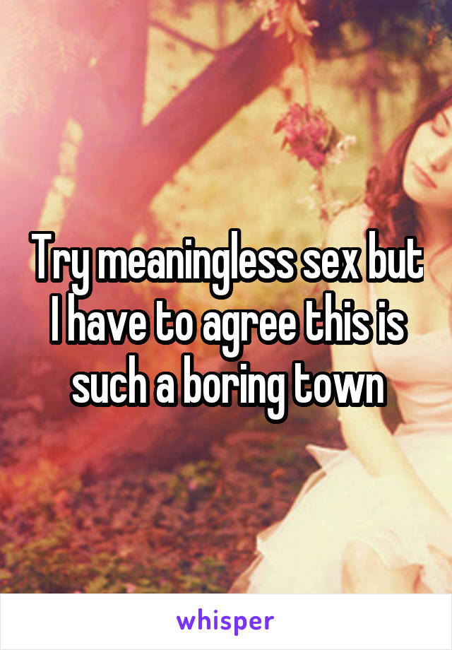 Try meaningless sex but I have to agree this is such a boring town