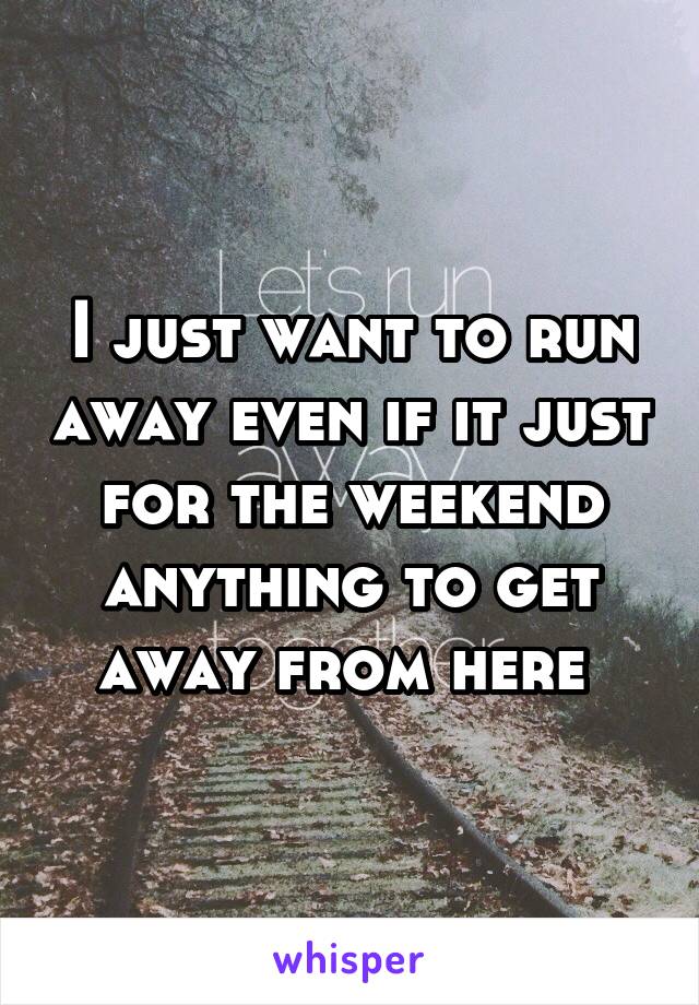 I just want to run away even if it just for the weekend anything to get away from here 