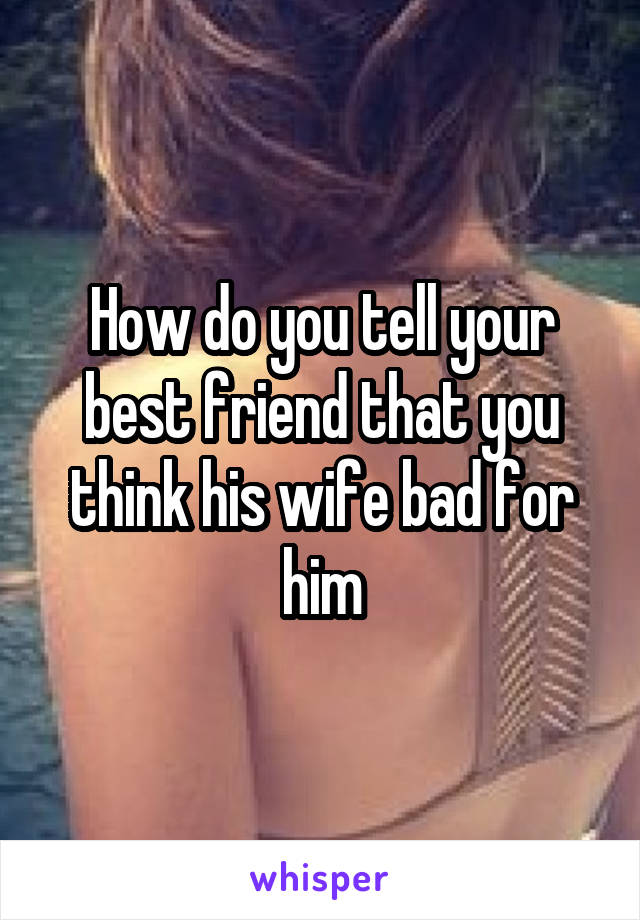 How do you tell your best friend that you think his wife bad for him