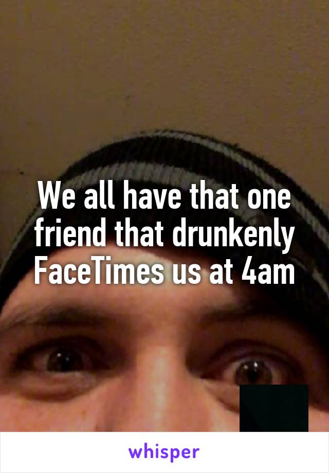 We all have that one friend that drunkenly FaceTimes us at 4am