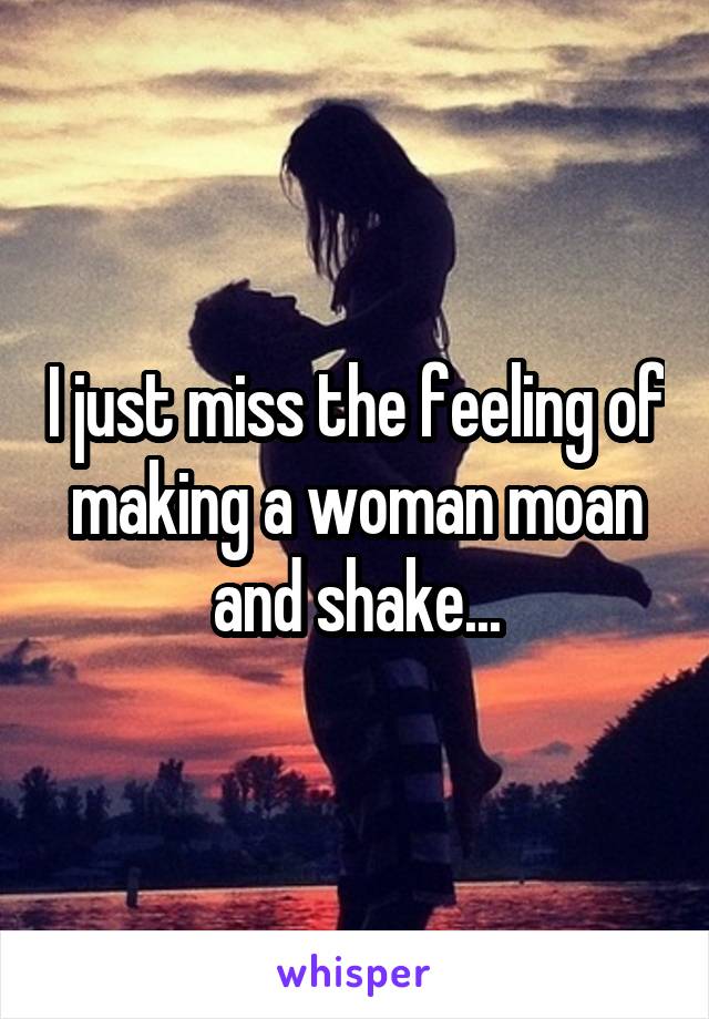 I just miss the feeling of making a woman moan and shake...