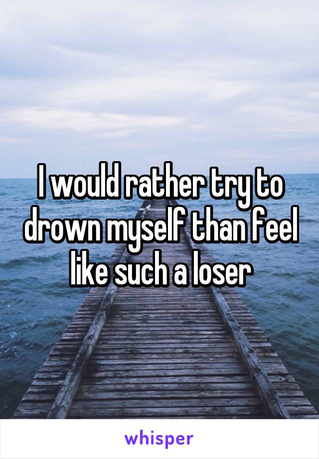 I would rather try to drown myself than feel like such a loser