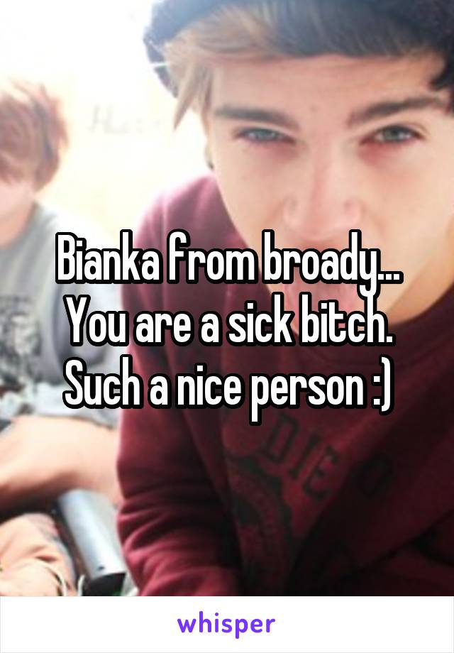 Bianka from broady... You are a sick bitch. Such a nice person :)