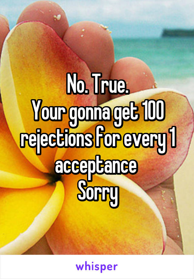 No. True.
Your gonna get 100 rejections for every 1 acceptance 
Sorry