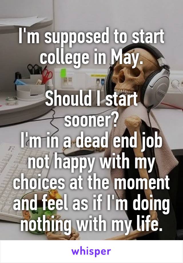 I'm supposed to start college in May.

Should I start sooner?
I'm in a dead end job not happy with my choices at the moment and feel as if I'm doing nothing with my life.