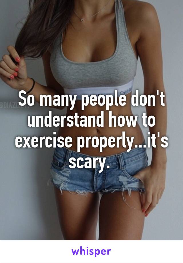 So many people don't understand how to exercise properly...it's scary. 