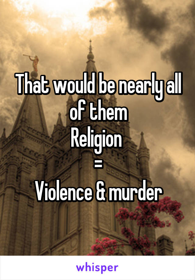 That would be nearly all of them
Religion 
=
Violence & murder