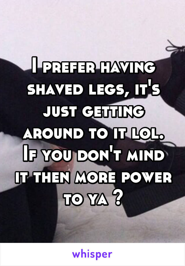 I prefer having shaved legs, it's just getting around to it lol.
If you don't mind it then more power to ya 😁