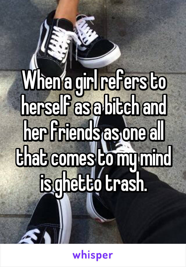 When a girl refers to herself as a bitch and her friends as one all that comes to my mind is ghetto trash.