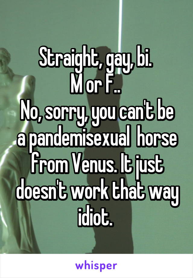 Straight, gay, bi. 
M or F.. 
No, sorry, you can't be a pandemisexual  horse from Venus. It just doesn't work that way idiot. 