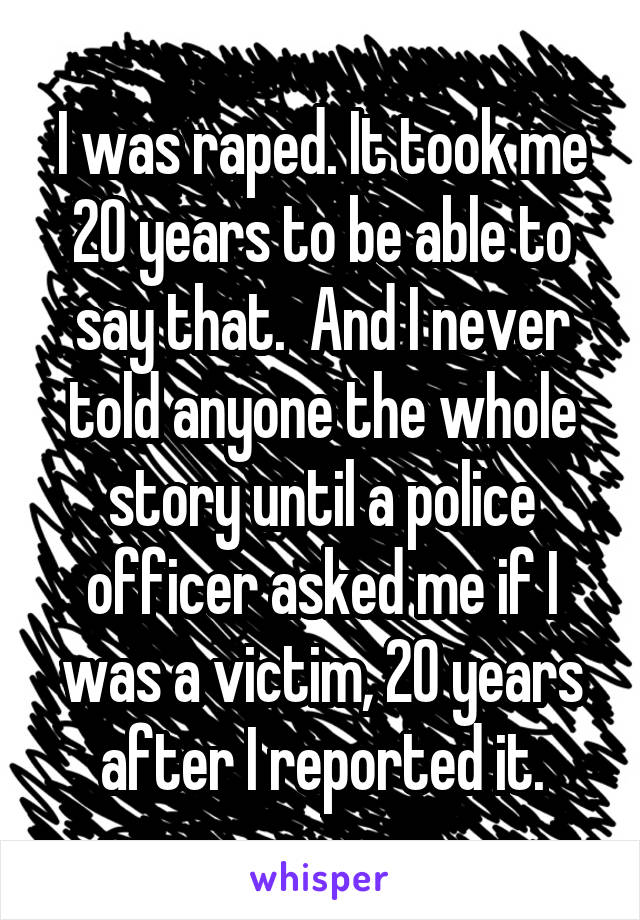 I was raped. It took me 20 years to be able to say that.  And I never told anyone the whole story until a police officer asked me if I was a victim, 20 years after I reported it.