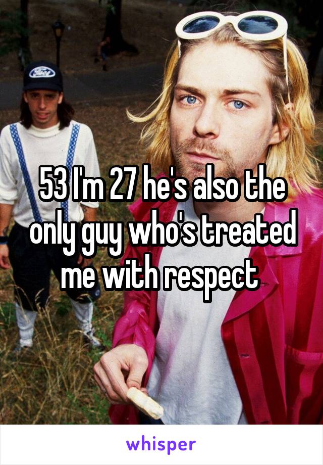 53 I'm 27 he's also the only guy who's treated me with respect 