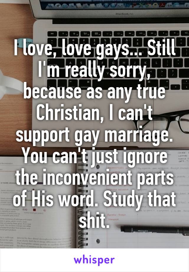 I love, love gays... Still I'm really sorry, because as any true Christian, I can't support gay marriage. You can't just ignore the inconvenient parts of His word. Study that shit.