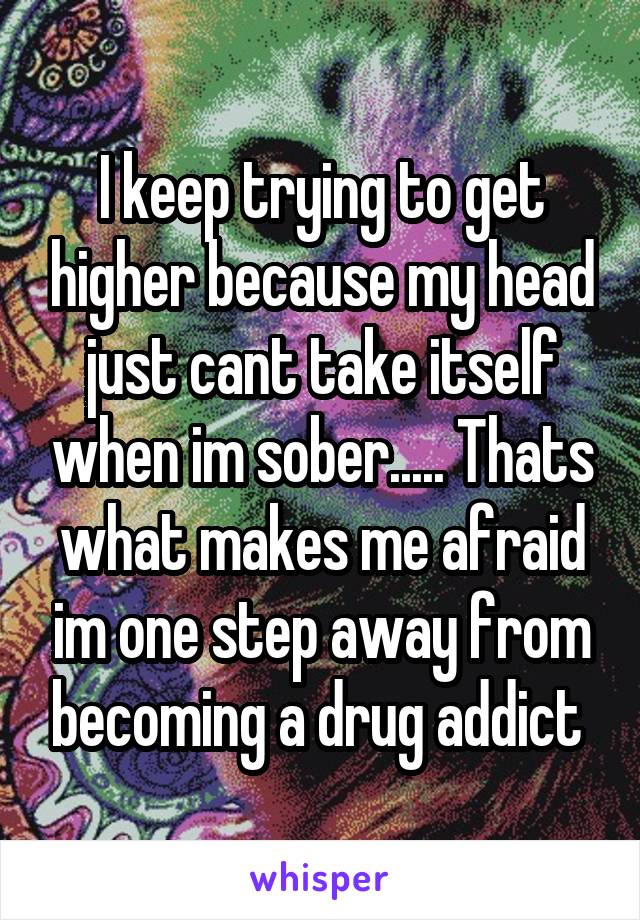 I keep trying to get higher because my head just cant take itself when im sober..... Thats what makes me afraid im one step away from becoming a drug addict 