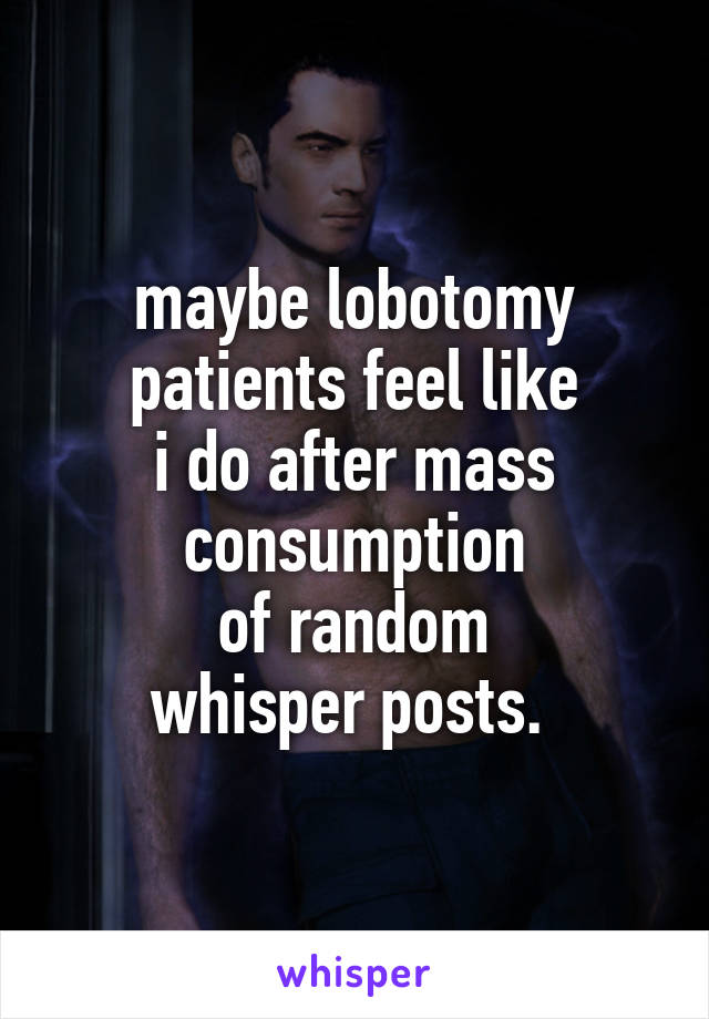 maybe lobotomy patients feel like
i do after mass consumption
of random
whisper posts. 