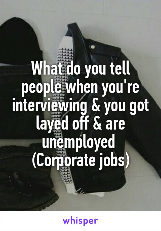What do you tell people when you're interviewing & you got layed off & are unemployed 
(Corporate jobs)