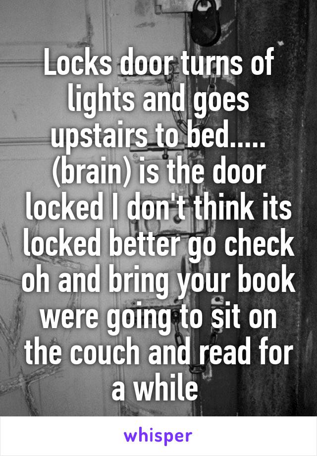 Locks door turns of lights and goes upstairs to bed..... (brain) is the door locked I don't think its locked better go check oh and bring your book were going to sit on the couch and read for a while 
