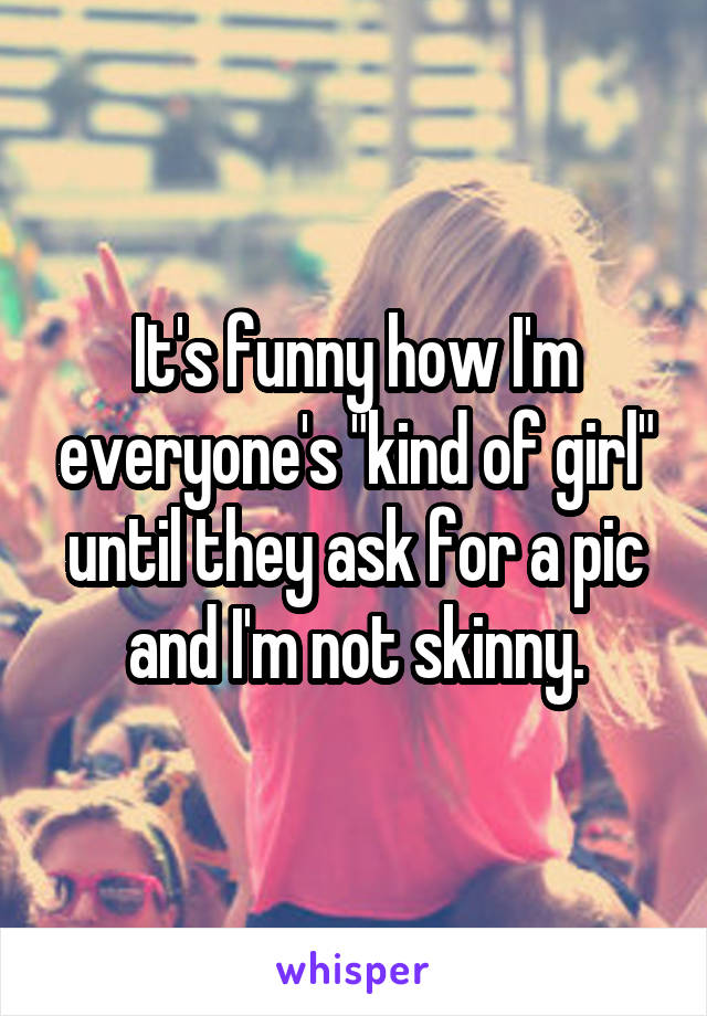 It's funny how I'm everyone's "kind of girl" until they ask for a pic and I'm not skinny.