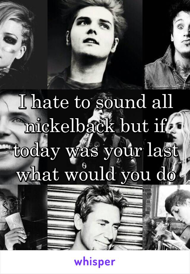 I hate to sound all nickelback but if today was your last what would you do