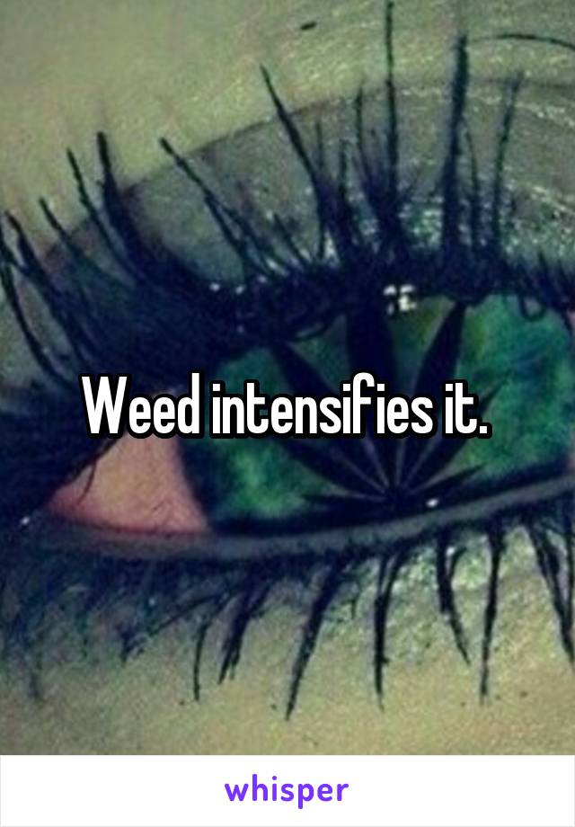 Weed intensifies it. 